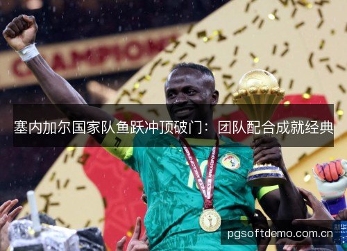 塞内加尔国家队鱼跃冲顶破门:团队配合成就经典 塞内加尔国家队鱼跃冲顶破门:团队配合成就经典